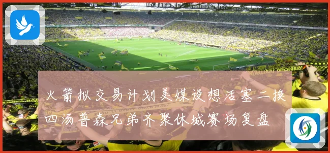 火箭拟交易计划美媒设想活塞二换四汤普森兄弟齐聚休城赛场复盘