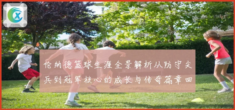 伦纳德篮球生涯全景解析从防守尖兵到冠军核心的成长与传奇篇章回顾