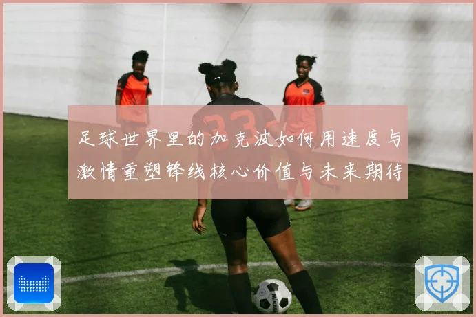足球世界里的加克波如何用速度与激情重塑锋线核心价值与未来期待