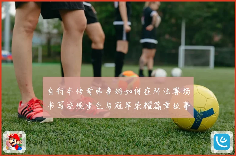 自行车传奇弗鲁姆如何在环法赛场书写逆境重生与冠军荣耀篇章故事