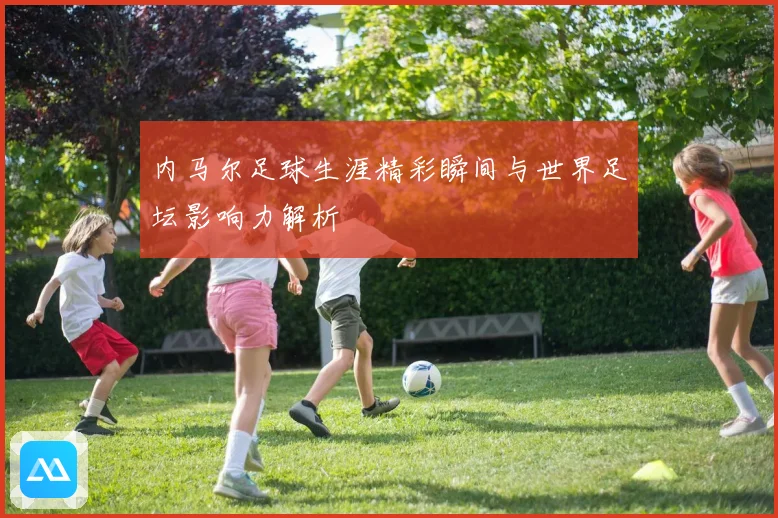 内马尔足球生涯精彩瞬间与世界足坛影响力解析