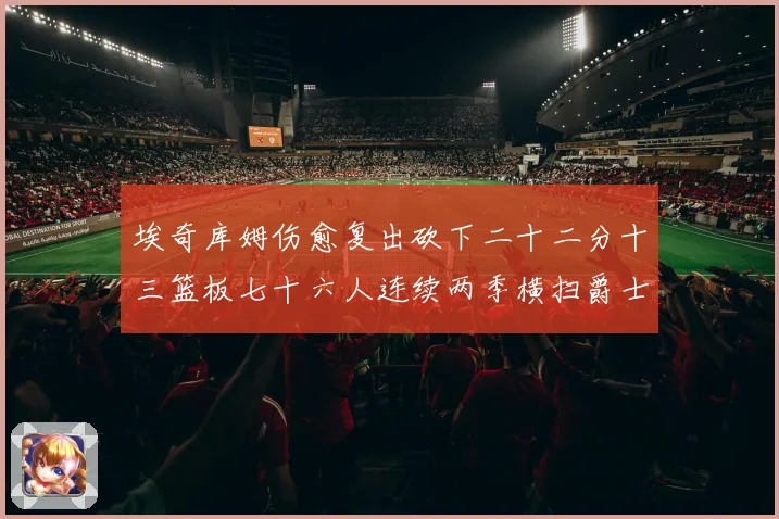 埃奇库姆伤愈复出砍下二十二分十三篮板七十六人连续两季横扫爵士赛场复盘