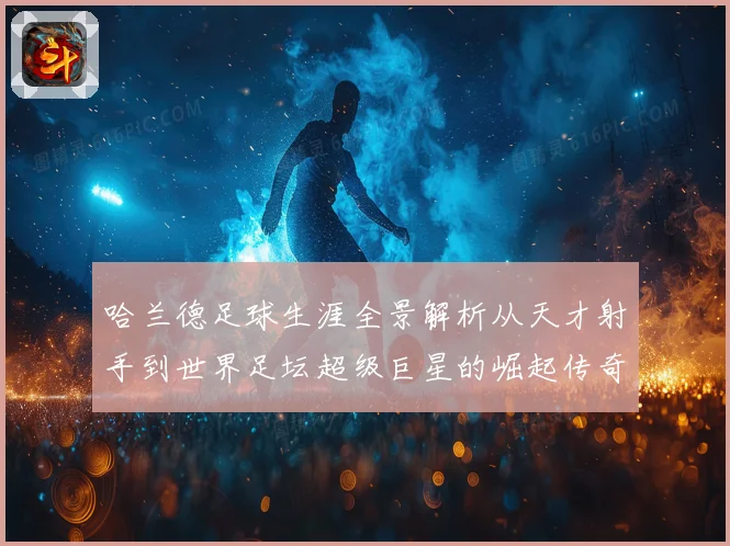 哈兰德足球生涯全景解析从天才射手到世界足坛超级巨星的崛起传奇之路
