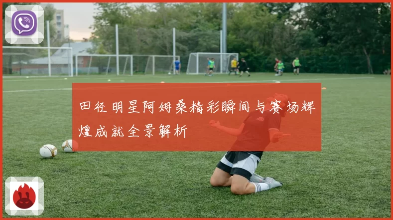 田径明星阿姆桑精彩瞬间与赛场辉煌成就全景解析