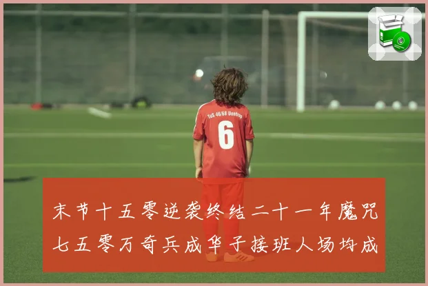 末节十五零逆袭终结二十一年魔咒七五零万奇兵成华子接班人场均成长观察