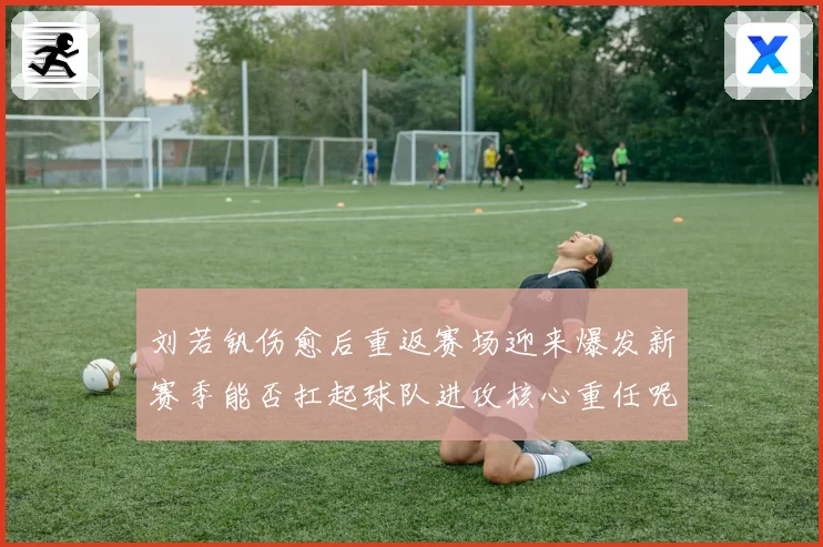 刘若钒伤愈后重返赛场迎来爆发新赛季能否扛起球队进攻核心重任呢