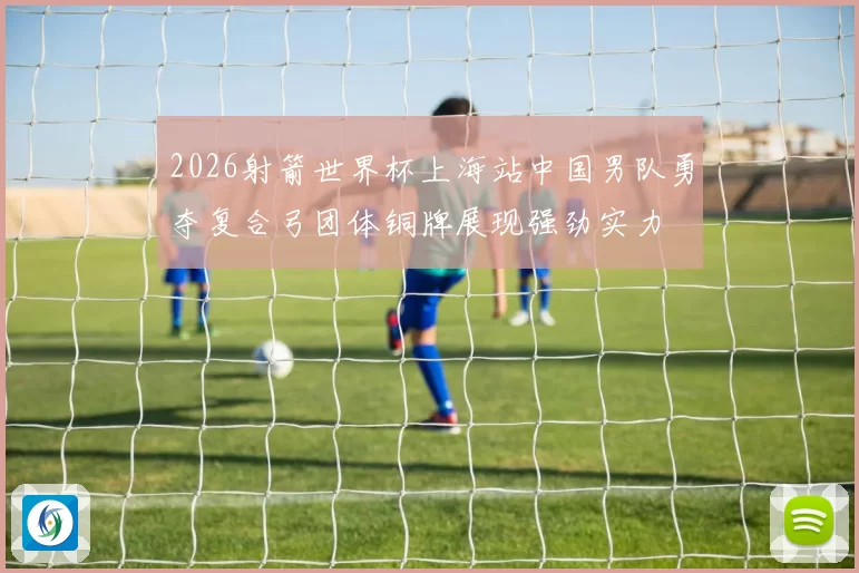 2026射箭世界杯上海站中国男队勇夺复合弓团体铜牌展现强劲实力
