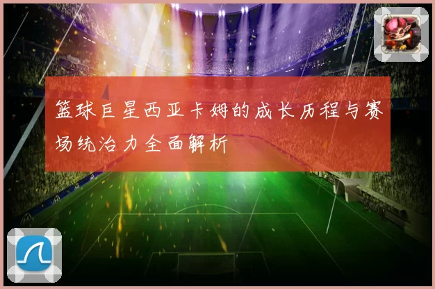 篮球巨星西亚卡姆的成长历程与赛场统治力全面解析