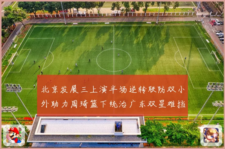 北京发展三上演半场逆转联防双小外助力周琦篮下统治广东双星难挡赛场复盘