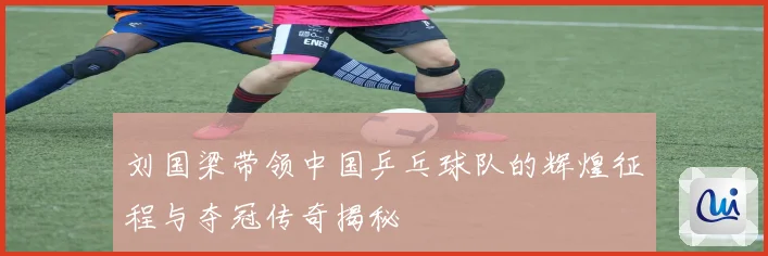 刘国梁带领中国乒乓球队的辉煌征程与夺冠传奇揭秘