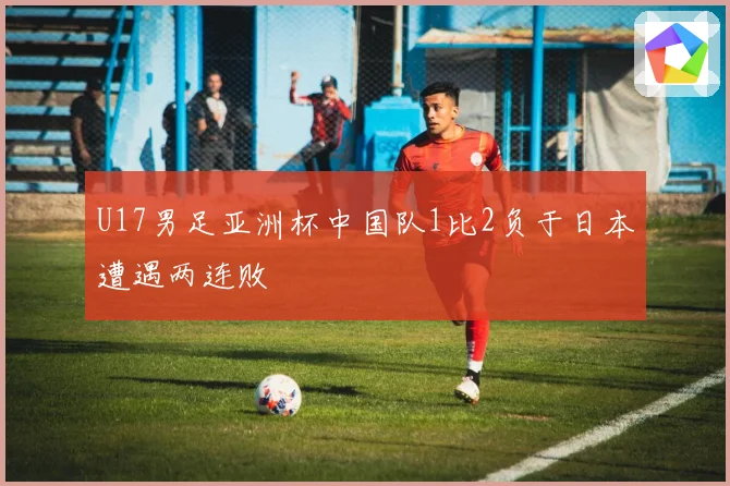 U17男足亚洲杯中国队1比2负于日本遭遇两连败