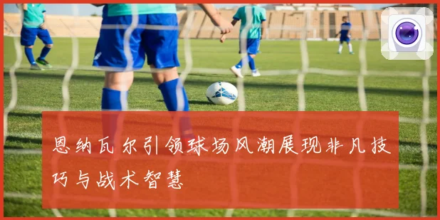 恩纳瓦尔引领球场风潮展现非凡技巧与战术智慧