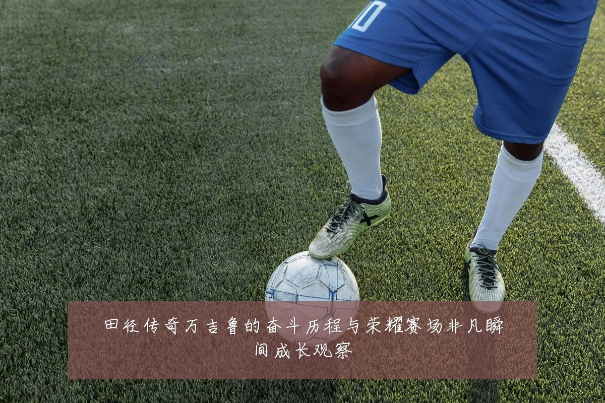 田径传奇万吉鲁的奋斗历程与荣耀赛场非凡瞬间成长观察
