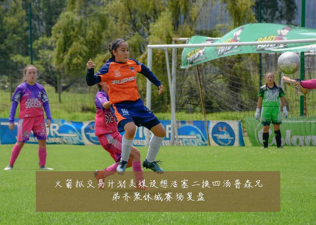 火箭拟交易计划美媒设想活塞二换四汤普森兄弟齐聚休城赛场复盘