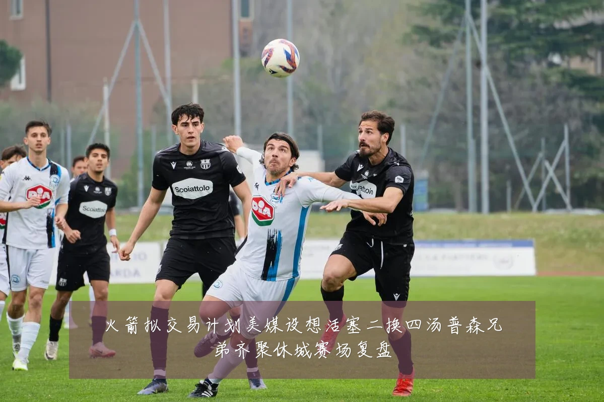火箭拟交易计划美媒设想活塞二换四汤普森兄弟齐聚休城赛场复盘
