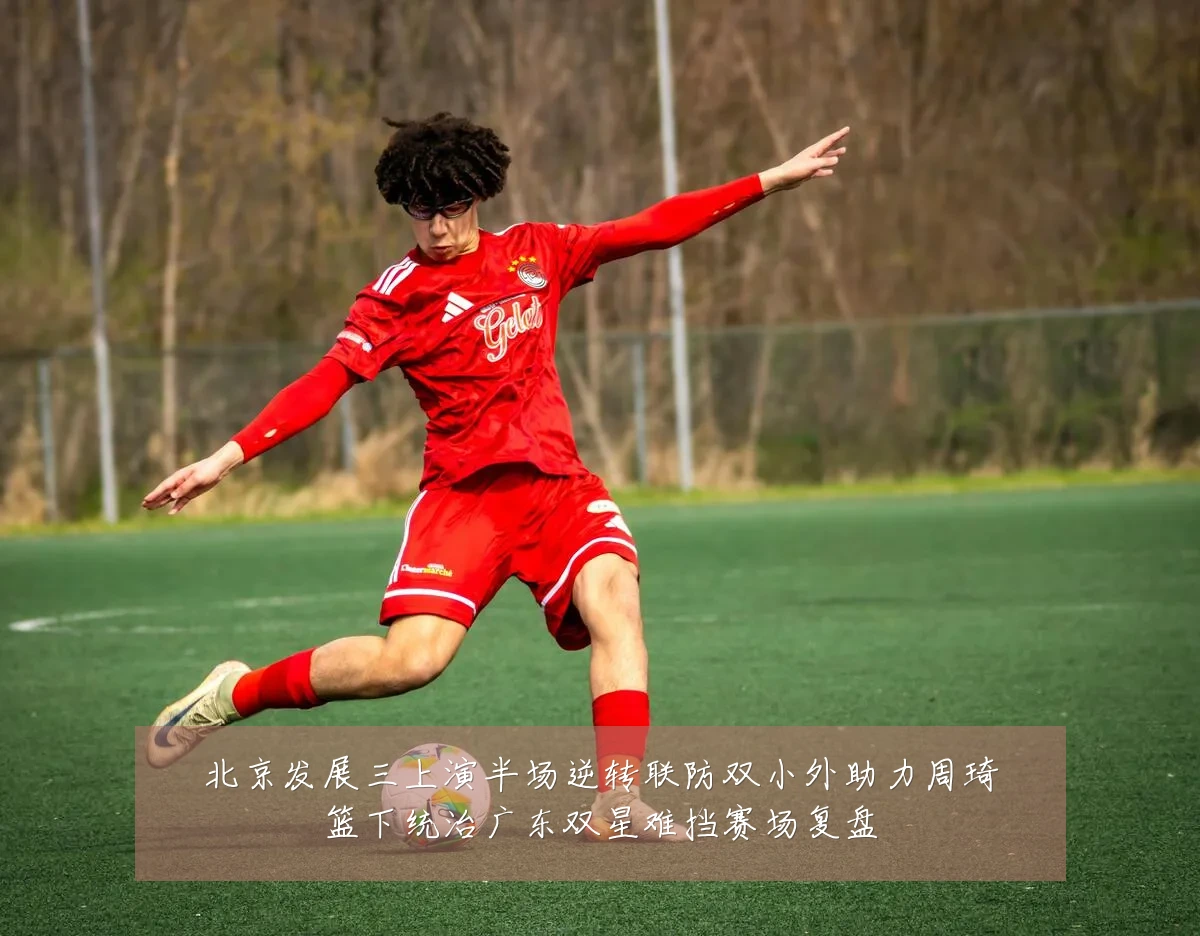 北京发展三上演半场逆转联防双小外助力周琦篮下统治广东双星难挡赛场复盘