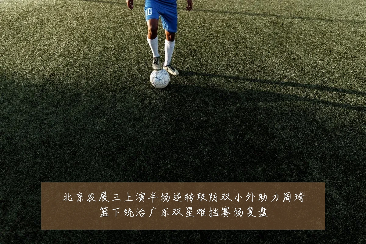 北京发展三上演半场逆转联防双小外助力周琦篮下统治广东双星难挡赛场复盘