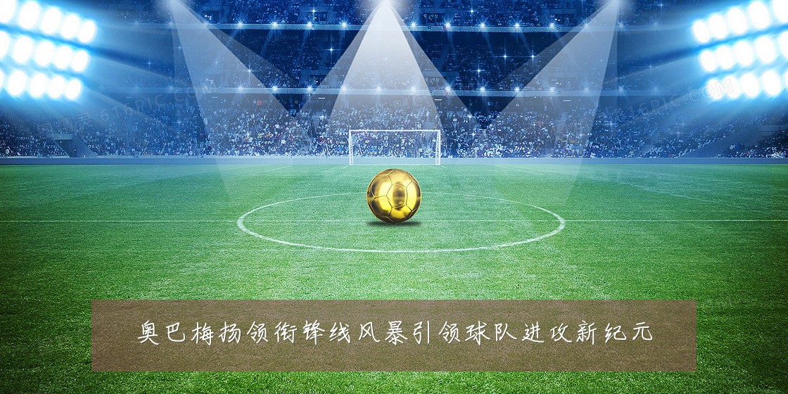 奥巴梅扬领衔锋线风暴引领球队进攻新纪元